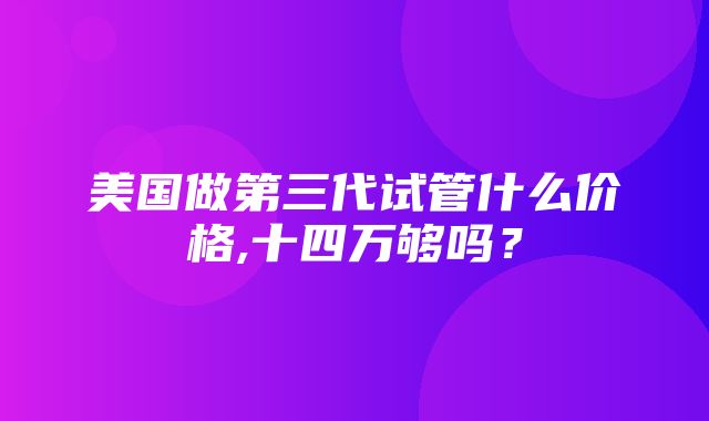 美国做第三代试管什么价格,十四万够吗？