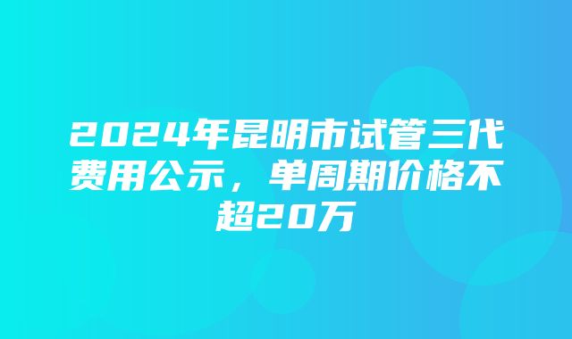 2024年昆明市试管三代费用公示，单周期价格不超20万