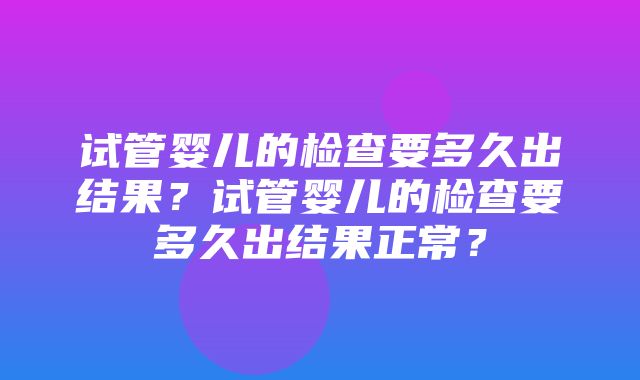 试管婴儿的检查要多久出结果？试管婴儿的检查要多久出结果正常？