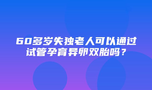 60多岁失独老人可以通过试管孕育异卵双胎吗？