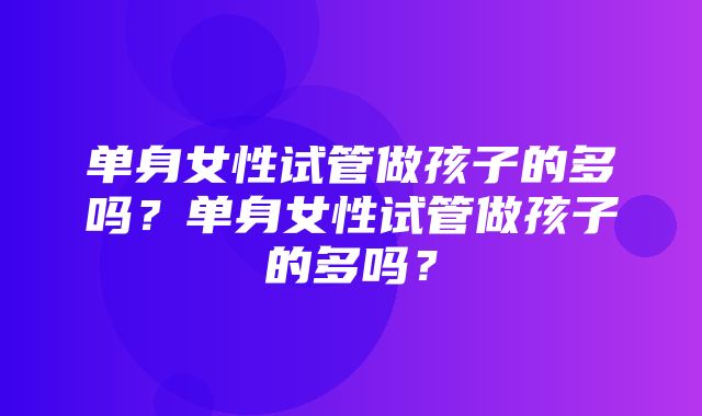 单身女性试管做孩子的多吗？单身女性试管做孩子的多吗？