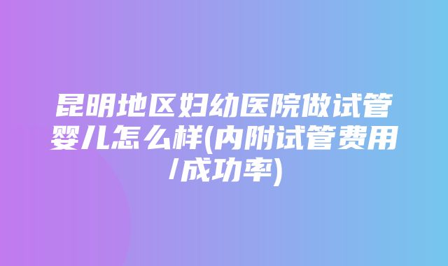 昆明地区妇幼医院做试管婴儿怎么样(内附试管费用/成功率)