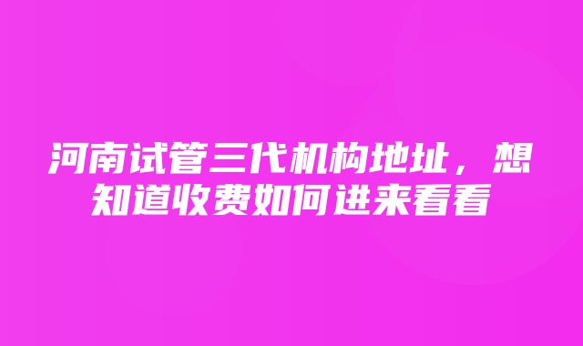 河南试管三代机构地址，想知道收费如何进来看看