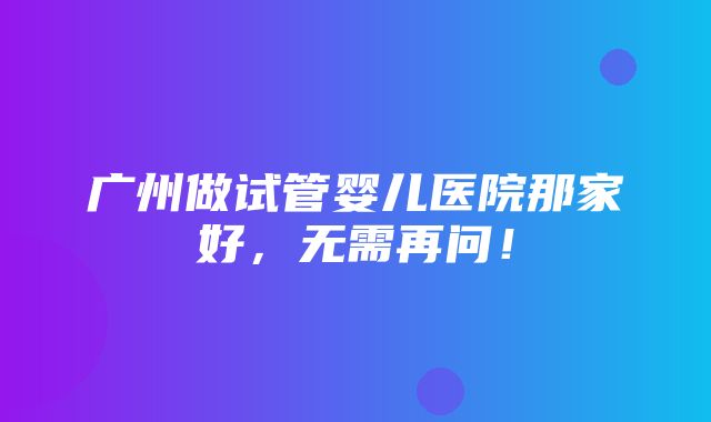 广州做试管婴儿医院那家好，无需再问！