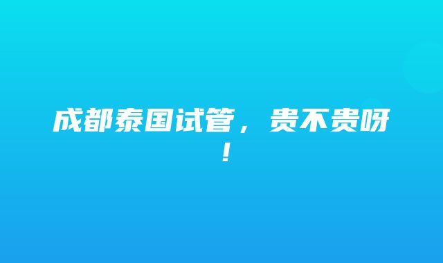 成都泰国试管，贵不贵呀！