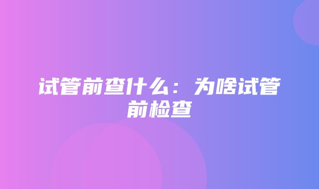 试管前查什么：为啥试管前检查