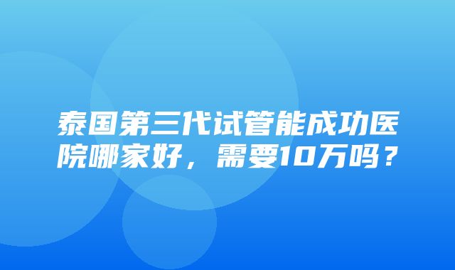 泰国第三代试管能成功医院哪家好，需要10万吗？