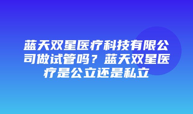 蓝天双星医疗科技有限公司做试管吗？蓝天双星医疗是公立还是私立