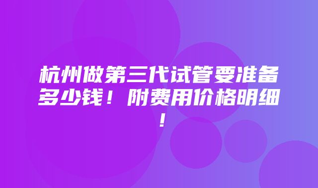 杭州做第三代试管要准备多少钱！附费用价格明细！