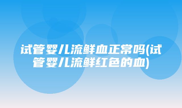 试管婴儿流鲜血正常吗(试管婴儿流鲜红色的血)