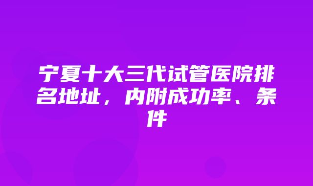 宁夏十大三代试管医院排名地址，内附成功率、条件