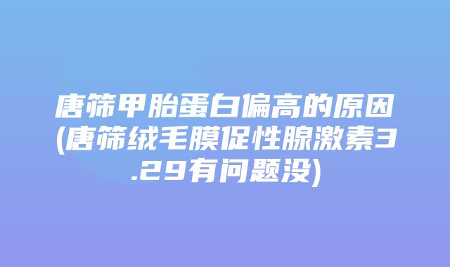 唐筛甲胎蛋白偏高的原因(唐筛绒毛膜促性腺激素3.29有问题没)