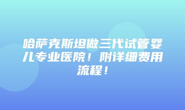 哈萨克斯坦做三代试管婴儿专业医院！附详细费用流程！