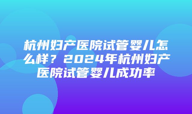 杭州妇产医院试管婴儿怎么样？2024年杭州妇产医院试管婴儿成功率