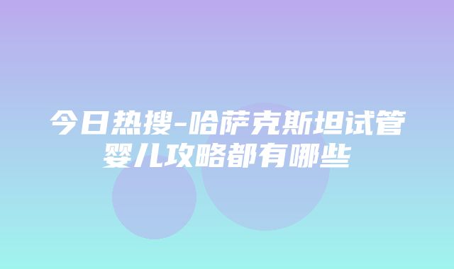 今日热搜-哈萨克斯坦试管婴儿攻略都有哪些