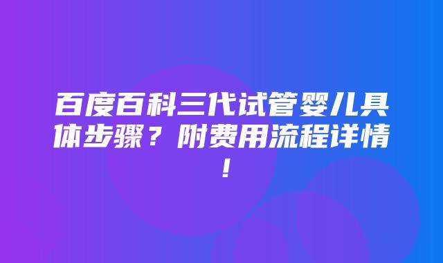 百度百科三代试管婴儿具体步骤？附费用流程详情！