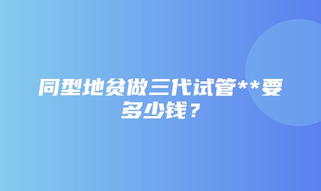 同型地贫做三代试管**要多少钱？