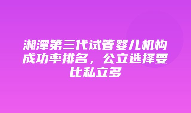 湘潭第三代试管婴儿机构成功率排名，公立选择要比私立多