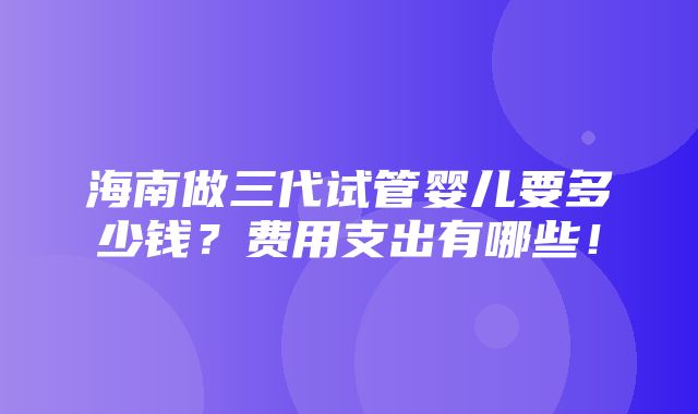 海南做三代试管婴儿要多少钱？费用支出有哪些！