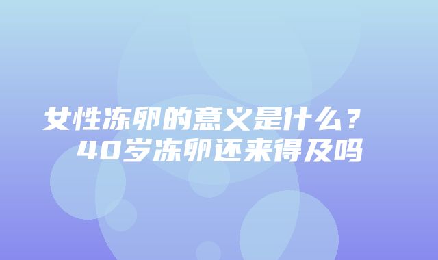 女性冻卵的意义是什么？ 40岁冻卵还来得及吗