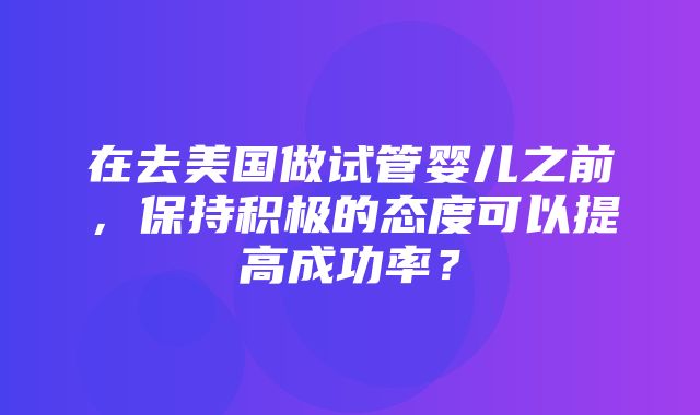 在去美国做试管婴儿之前，保持积极的态度可以提高成功率？