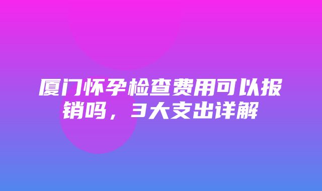 厦门怀孕检查费用可以报销吗，3大支出详解