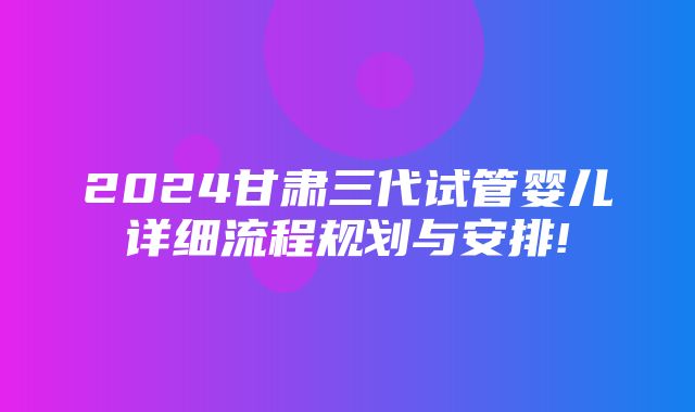 2024甘肃三代试管婴儿详细流程规划与安排!