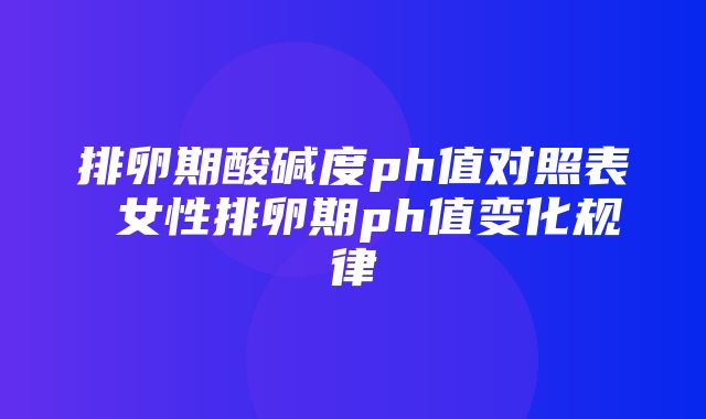 排卵期酸碱度ph值对照表 女性排卵期ph值变化规律