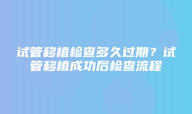 试管移植检查多久过期？试管移植成功后检查流程