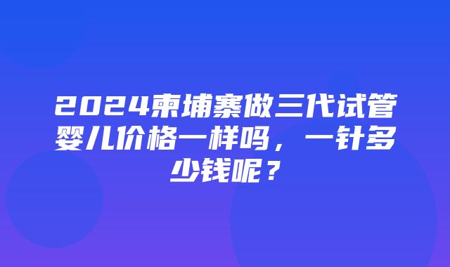 2024柬埔寨做三代试管婴儿价格一样吗，一针多少钱呢？