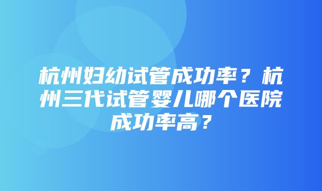 杭州妇幼试管成功率？杭州三代试管婴儿哪个医院成功率高？