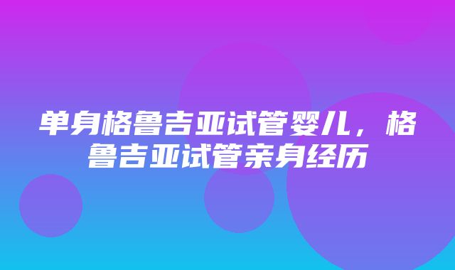 单身格鲁吉亚试管婴儿，格鲁吉亚试管亲身经历