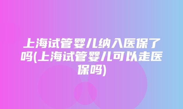 上海试管婴儿纳入医保了吗(上海试管婴儿可以走医保吗)