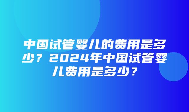 中国试管婴儿的费用是多少？2024年中国试管婴儿费用是多少？