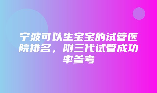 宁波可以生宝宝的试管医院排名，附三代试管成功率参考