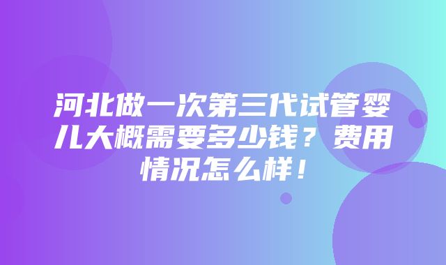 河北做一次第三代试管婴儿大概需要多少钱？费用情况怎么样！