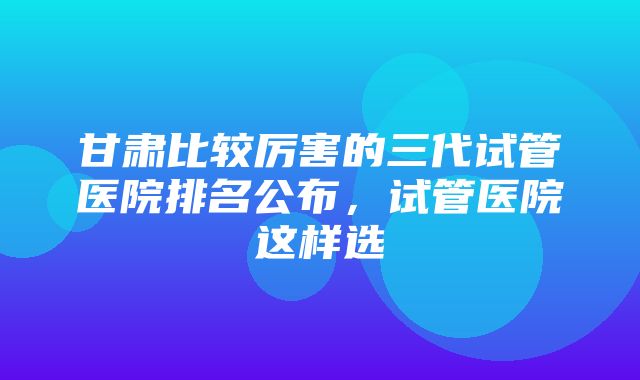 甘肃比较厉害的三代试管医院排名公布，试管医院这样选