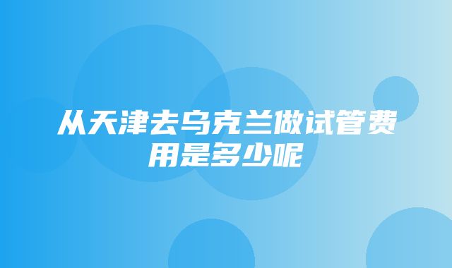 从天津去乌克兰做试管费用是多少呢