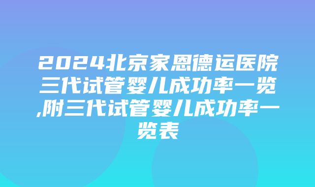 2024北京家恩德运医院三代试管婴儿成功率一览,附三代试管婴儿成功率一览表