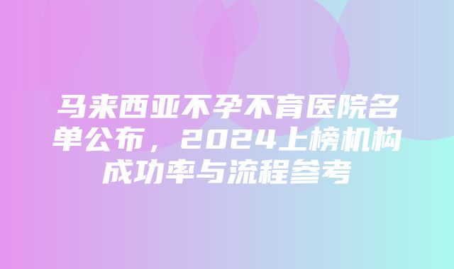 马来西亚不孕不育医院名单公布，2024上榜机构成功率与流程参考