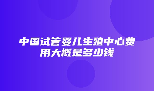 中国试管婴儿生殖中心费用大概是多少钱