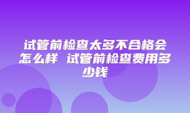 试管前检查太多不合格会怎么样 试管前检查费用多少钱