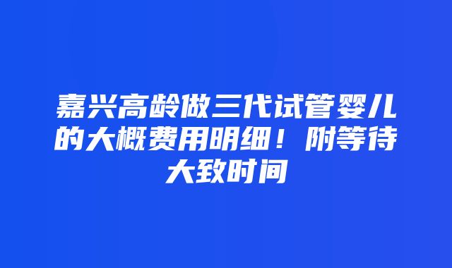 嘉兴高龄做三代试管婴儿的大概费用明细！附等待大致时间