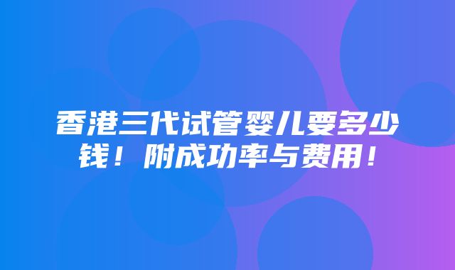 香港三代试管婴儿要多少钱！附成功率与费用！