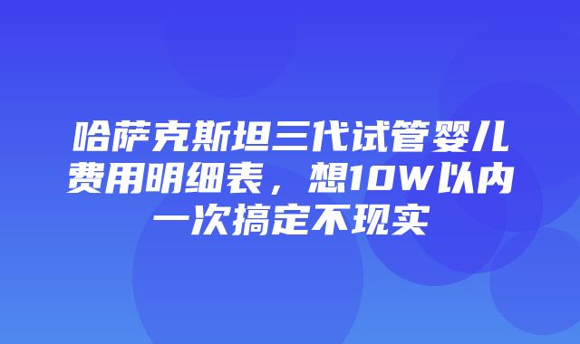 哈萨克斯坦三代试管婴儿费用明细表，想10W以内一次搞定不现实