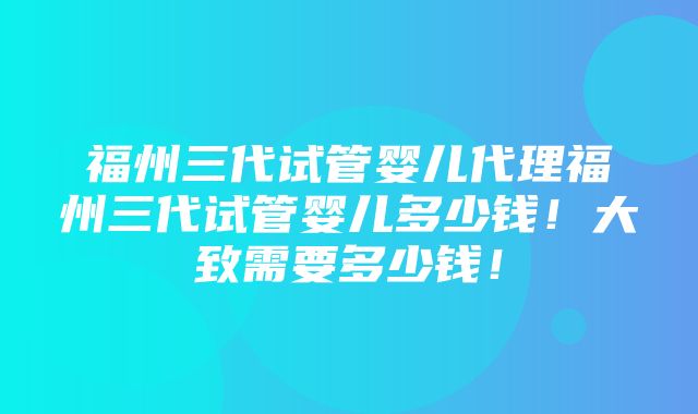 福州三代试管婴儿代理福州三代试管婴儿多少钱！大致需要多少钱！