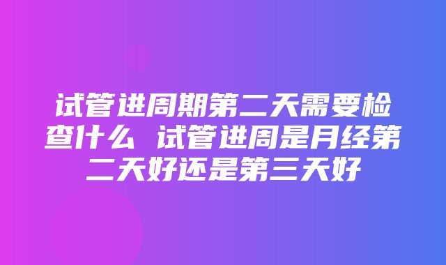 试管进周期第二天需要检查什么 试管进周是月经第二天好还是第三天好