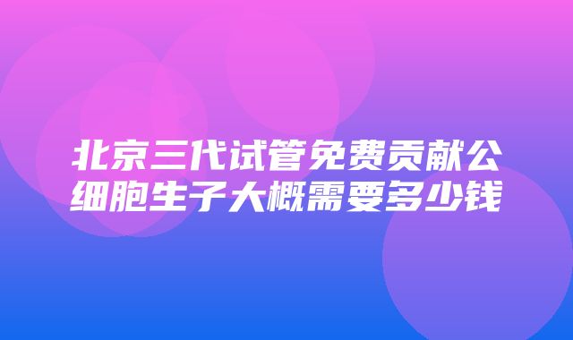 北京三代试管免费贡献公细胞生子大概需要多少钱