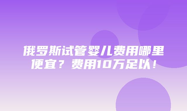 俄罗斯试管婴儿费用哪里便宜？费用10万足以！