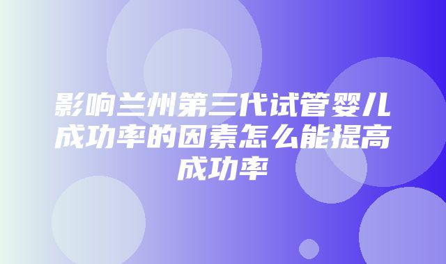 影响兰州第三代试管婴儿成功率的因素怎么能提高成功率